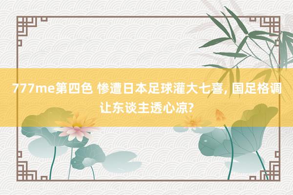 777me第四色 惨遭日本足球灌大七喜, 国足格调让东谈主透心凉?