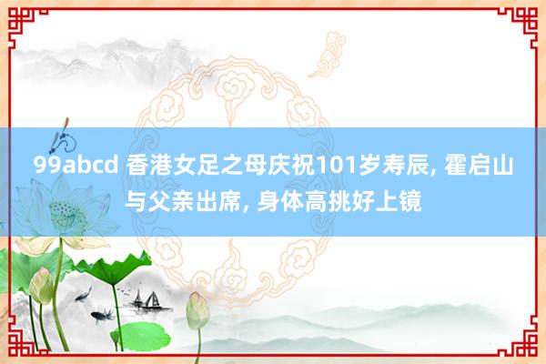 99abcd 香港女足之母庆祝101岁寿辰, 霍启山与父亲出席, 身体高挑好上镜