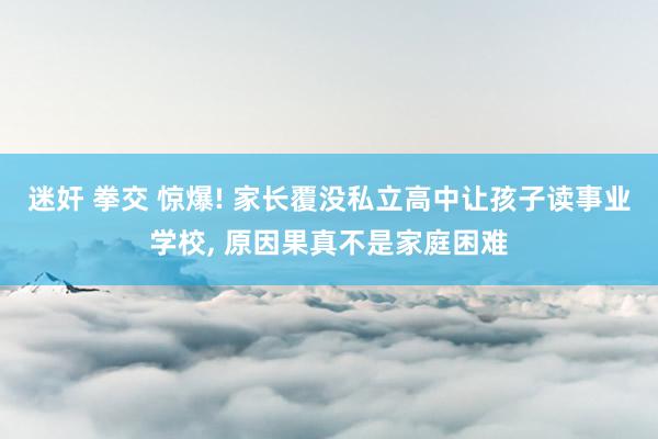 迷奸 拳交 惊爆! 家长覆没私立高中让孩子读事业学校, 原因果真不是家庭困难