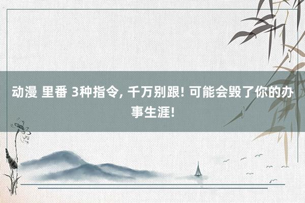 动漫 里番 3种指令, 千万别跟! 可能会毁了你的办事生涯!