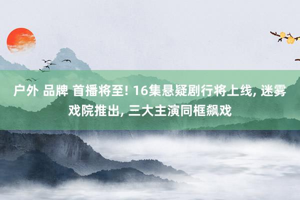 户外 品牌 首播将至! 16集悬疑剧行将上线, 迷雾戏院推出, 三大主演同框飙戏
