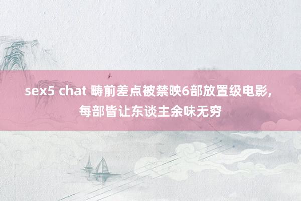 sex5 chat 畴前差点被禁映6部放置级电影, 每部皆让东谈主余味无穷