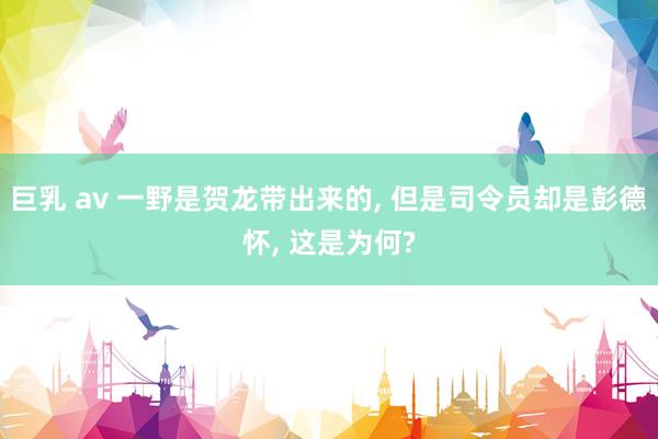 巨乳 av 一野是贺龙带出来的， 但是司令员却是彭德怀， 这是为何?