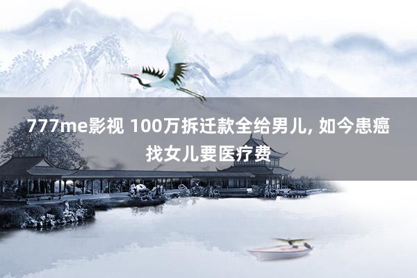 777me影视 100万拆迁款全给男儿， 如今患癌找女儿要医疗费