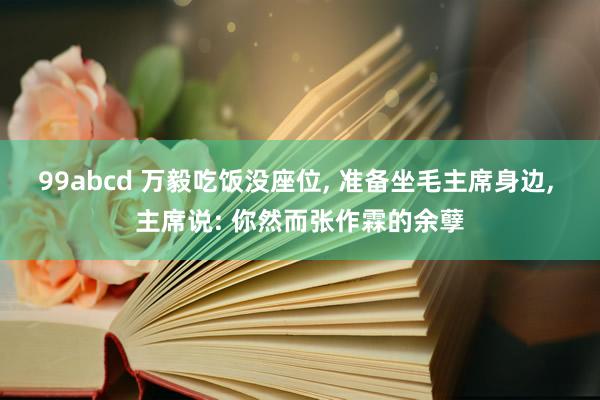 99abcd 万毅吃饭没座位， 准备坐毛主席身边， 主席说: 你然而张作霖的余孽