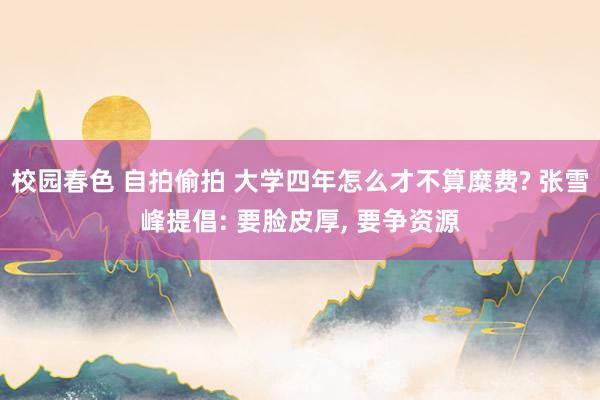校园春色 自拍偷拍 大学四年怎么才不算糜费? 张雪峰提倡: 要脸皮厚, 要争资源