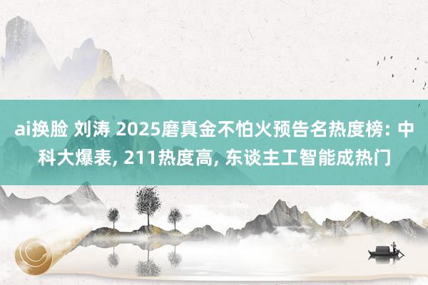 ai换脸 刘涛 2025磨真金不怕火预告名热度榜: 中科大爆表， 211热度高， 东谈主工智能成热门