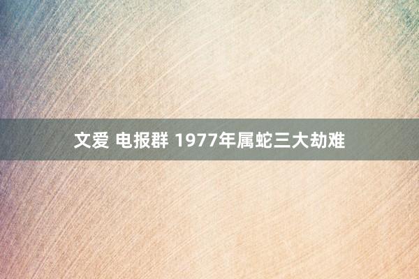 文爱 电报群 1977年属蛇三大劫难