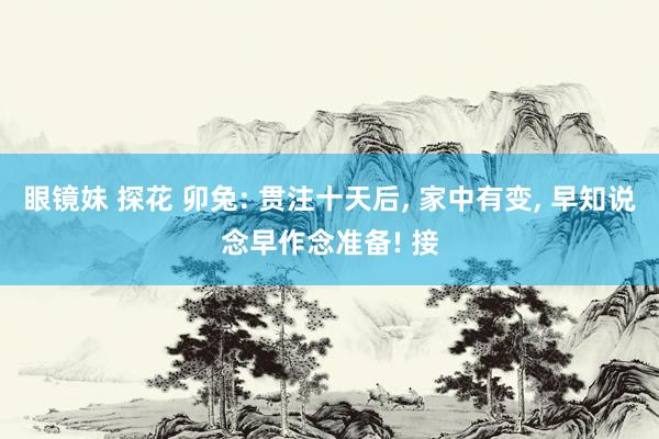 眼镜妹 探花 卯兔: 贯注十天后， 家中有变， 早知说念早作念准备! 接
