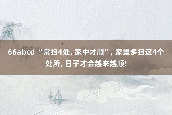 66abcd “常扫4处, 家中才顺”, 家里多扫这4个处所, 日子才会越来越顺!