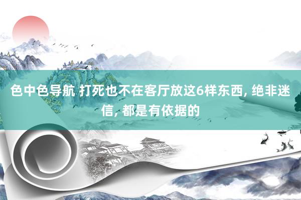 色中色导航 打死也不在客厅放这6样东西, 绝非迷信, 都是有依据的