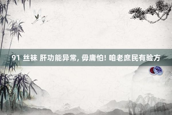 91 丝袜 肝功能异常, 毋庸怕! 咱老庶民有验方