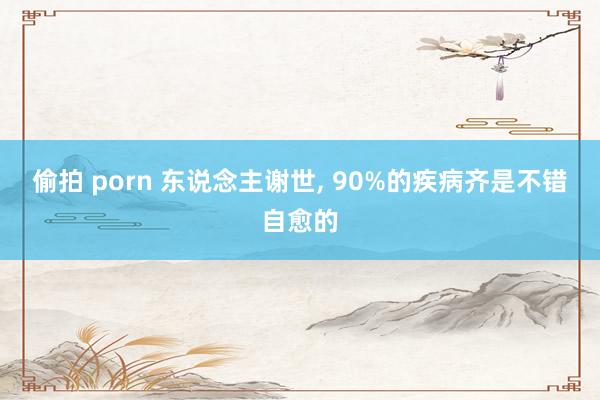 偷拍 porn 东说念主谢世， 90%的疾病齐是不错自愈的