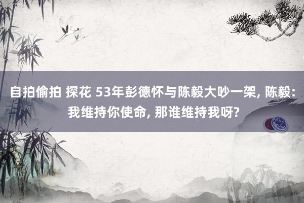 自拍偷拍 探花 53年彭德怀与陈毅大吵一架, 陈毅: 我维持你使命, 那谁维持我呀?