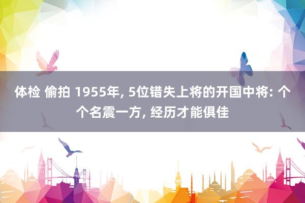 体检 偷拍 1955年, 5位错失上将的开国中将: 个个名震一方, 经历才能俱佳