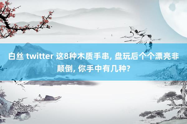 白丝 twitter 这8种木质手串, 盘玩后个个漂亮非颠倒, 你手中有几种?