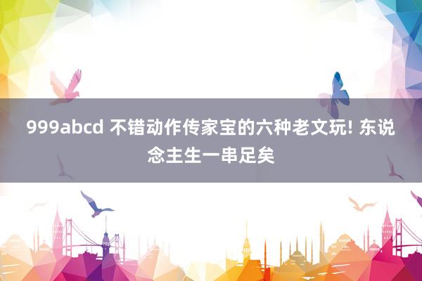 999abcd 不错动作传家宝的六种老文玩! 东说念主生一串足矣
