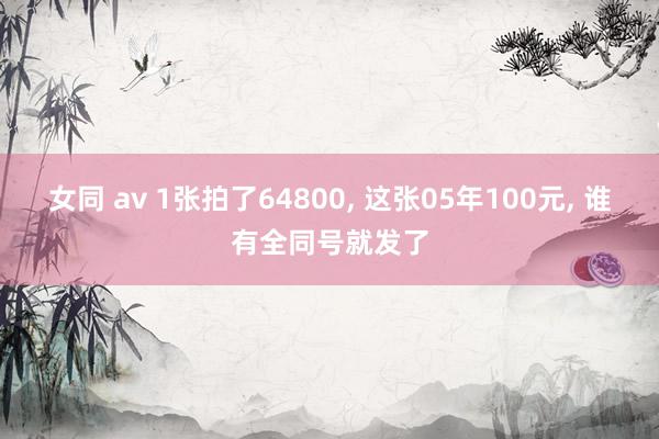 女同 av 1张拍了64800, 这张05年100元, 谁有全同号就发了