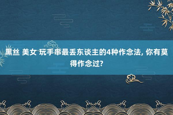 黑丝 美女 玩手串最丢东谈主的4种作念法, 你有莫得作念过?