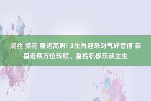 黑丝 探花 隆运高照! 3生肖迎来财气好音信 恭喜近期方位转顺、重拾积极东谈主生