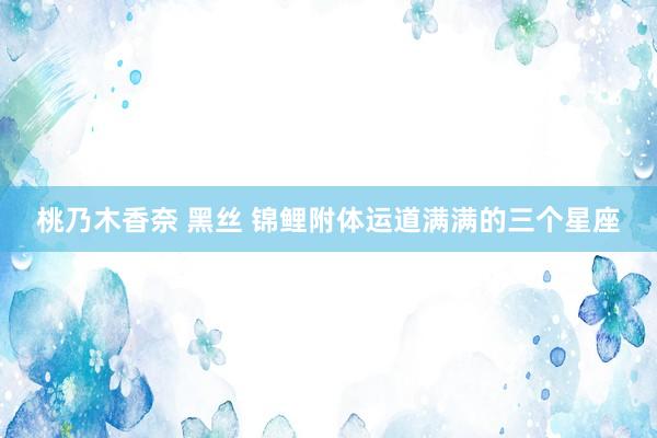 桃乃木香奈 黑丝 锦鲤附体运道满满的三个星座