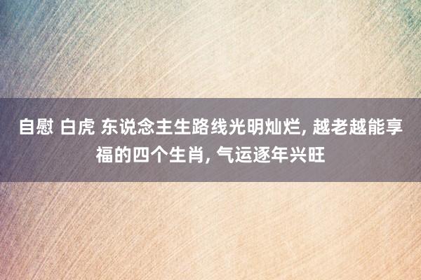 自慰 白虎 东说念主生路线光明灿烂, 越老越能享福的四个生肖, 气运逐年兴旺