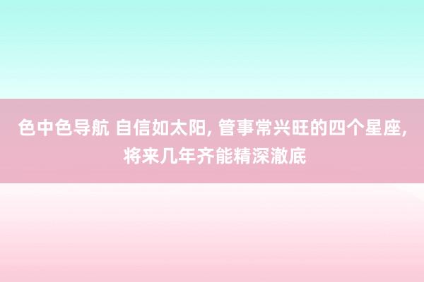 色中色导航 自信如太阳， 管事常兴旺的四个星座， 将来几年齐能精深澈底