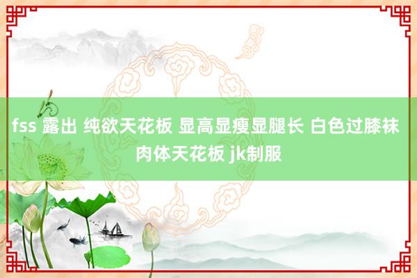 fss 露出 纯欲天花板 显高显瘦显腿长 白色过膝袜 肉体天花板 jk制服