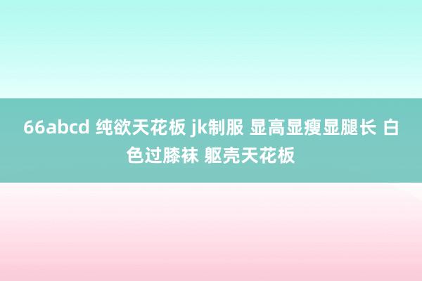 66abcd 纯欲天花板 jk制服 显高显瘦显腿长 白色过膝袜 躯壳天花板