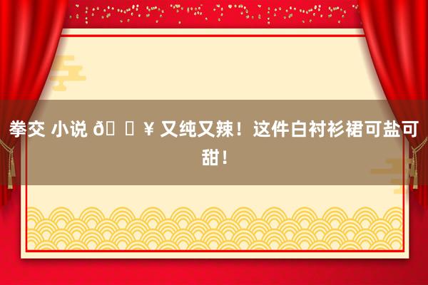 拳交 小说 💥 又纯又辣！这件白衬衫裙可盐可甜！