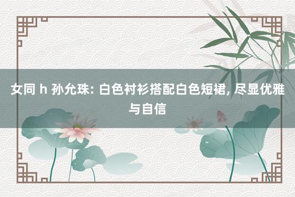 女同 h 孙允珠: 白色衬衫搭配白色短裙， 尽显优雅与自信
