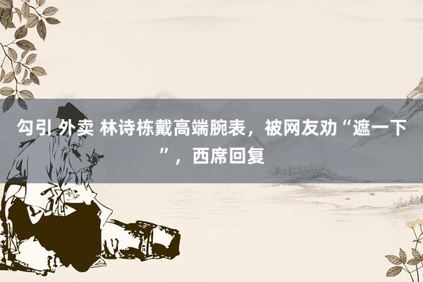 勾引 外卖 林诗栋戴高端腕表，被网友劝“遮一下”，西席回复