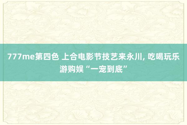 777me第四色 上合电影节技艺来永川, 吃喝玩乐游购娱“一宠到底”
