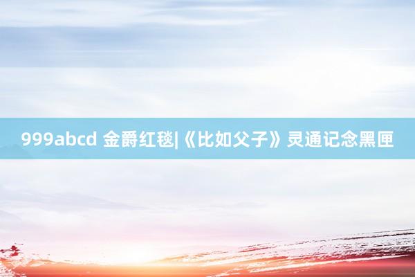 999abcd 金爵红毯|《比如父子》灵通记念黑匣