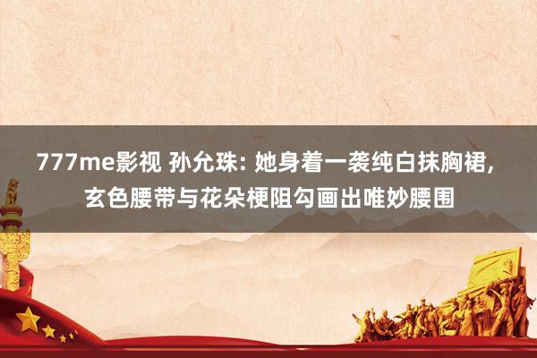 777me影视 孙允珠: 她身着一袭纯白抹胸裙， 玄色腰带与花朵梗阻勾画出唯妙腰围