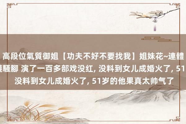 高段位氣質御姐【功夫不好不要找我】姐妹花~連體絲襪~大奶晃動~絲襪騷腳 演了一百多部戏没红, 没料到女儿成婚火了, 51岁的他果真太帅气了