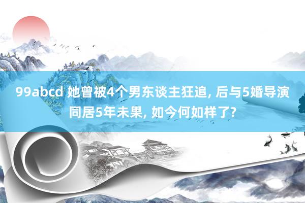 99abcd 她曾被4个男东谈主狂追， 后与5婚导演同居5年未果， 如今何如样了?