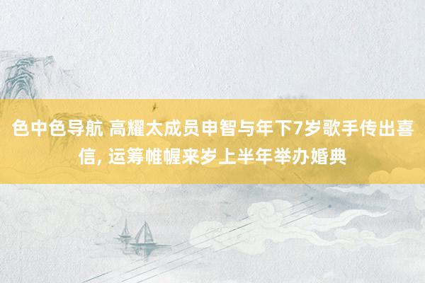 色中色导航 高耀太成员申智与年下7岁歌手传出喜信, 运筹帷幄来岁上半年举办婚典
