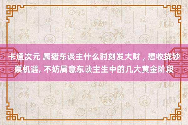 卡通次元 属猪东谈主什么时刻发大财 ， 想收拢钞票机遇， 不妨属意东谈主生中的几大黄金阶段