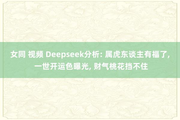 女同 视频 Deepseek分析: 属虎东谈主有福了， 一世开运色曝光， 财气桃花挡不住